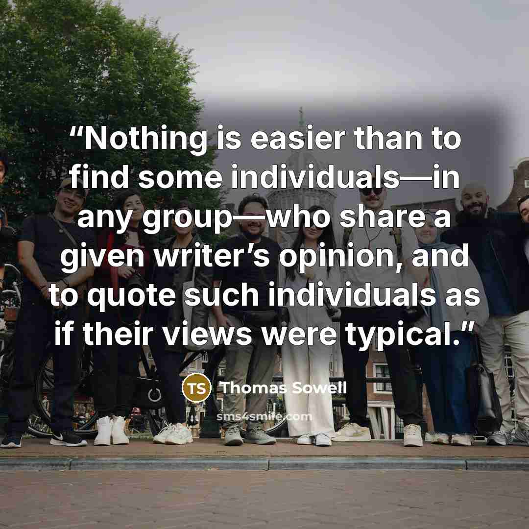 “Nothing is easier than to find some individuals—in any group—who share a given writer’s opinion, and to quote such individuals as if their views were typical.” quote by Thomas Sowell