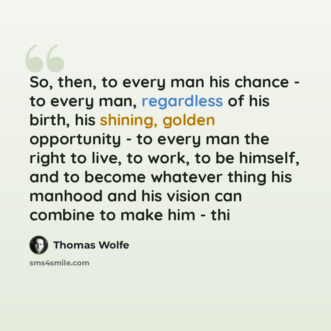 “So, then, to every man his chance - to every man, regardless of his birth, his shining, golden opportunity - to every man the right to live, to work, to be himself, and to become whatever thing his manhood and his vision can combine to make him - thi” quote by Thomas Wolfe
