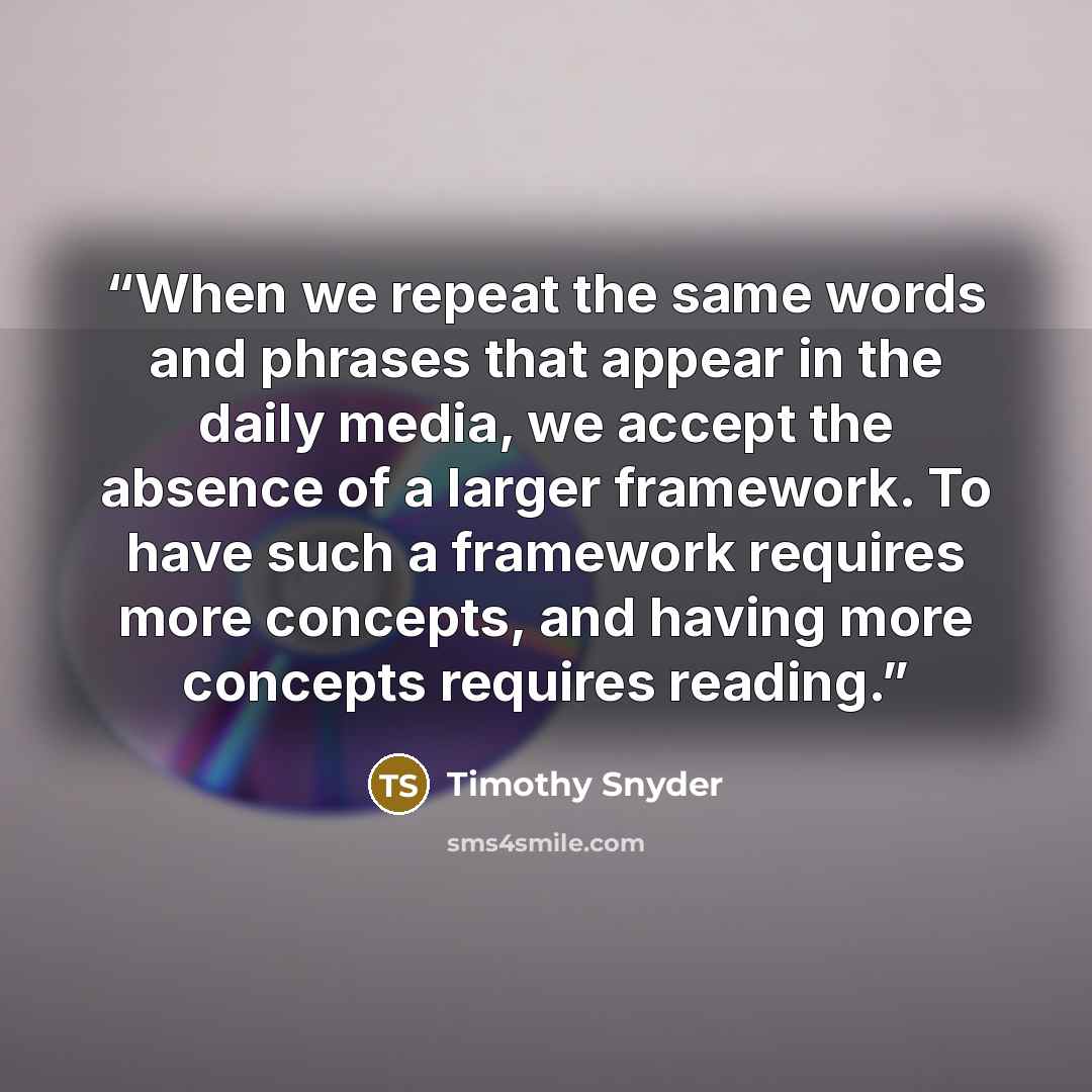 “When we repeat the same words and phrases that appear in the daily media, we accept the absence of a larger framework. To have such a framework requires more concepts, and having more concepts requires reading.” quote by Timothy Snyder