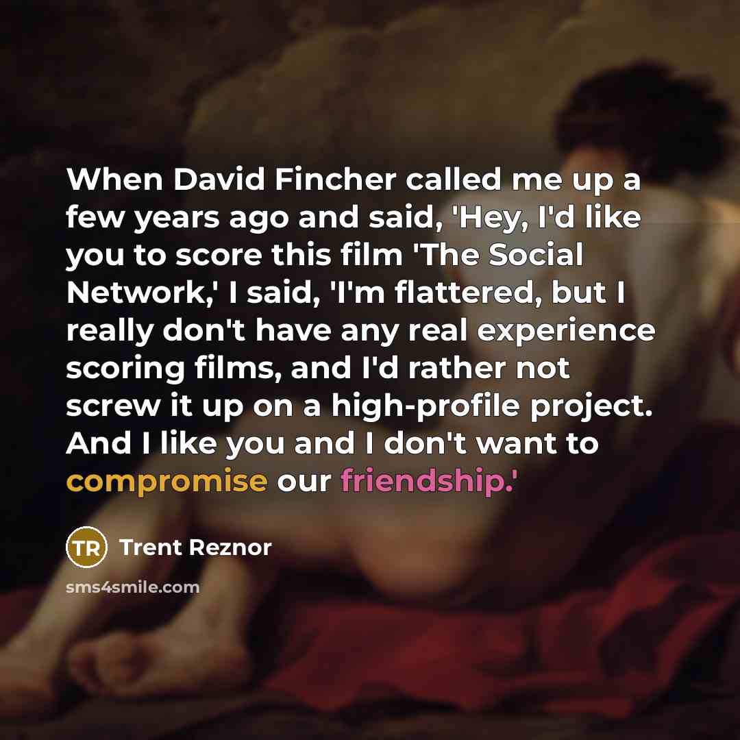 “When David Fincher called me up a few years ago and said, 'Hey, I'd like you to score this film 'The Social Network,' I said, 'I'm flattered, but I really don't have any real experience scoring films, and I'd rather not screw it up on a high-profile project. And I like you and I don't want to…” quote by Trent Reznor