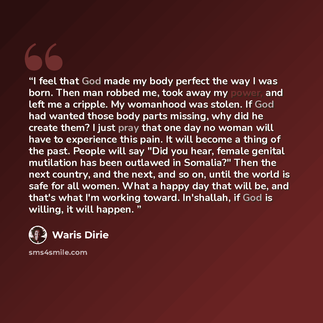 “I feel that God made my body perfect the way I was born. Then man robbed me, took away my power, and left me a cripple. My womanhood was stolen. If God had wanted those body parts missing, why did he create them? I just pray that one day no woman will have to experience this pain. It will become a…” quote by Waris Dirie