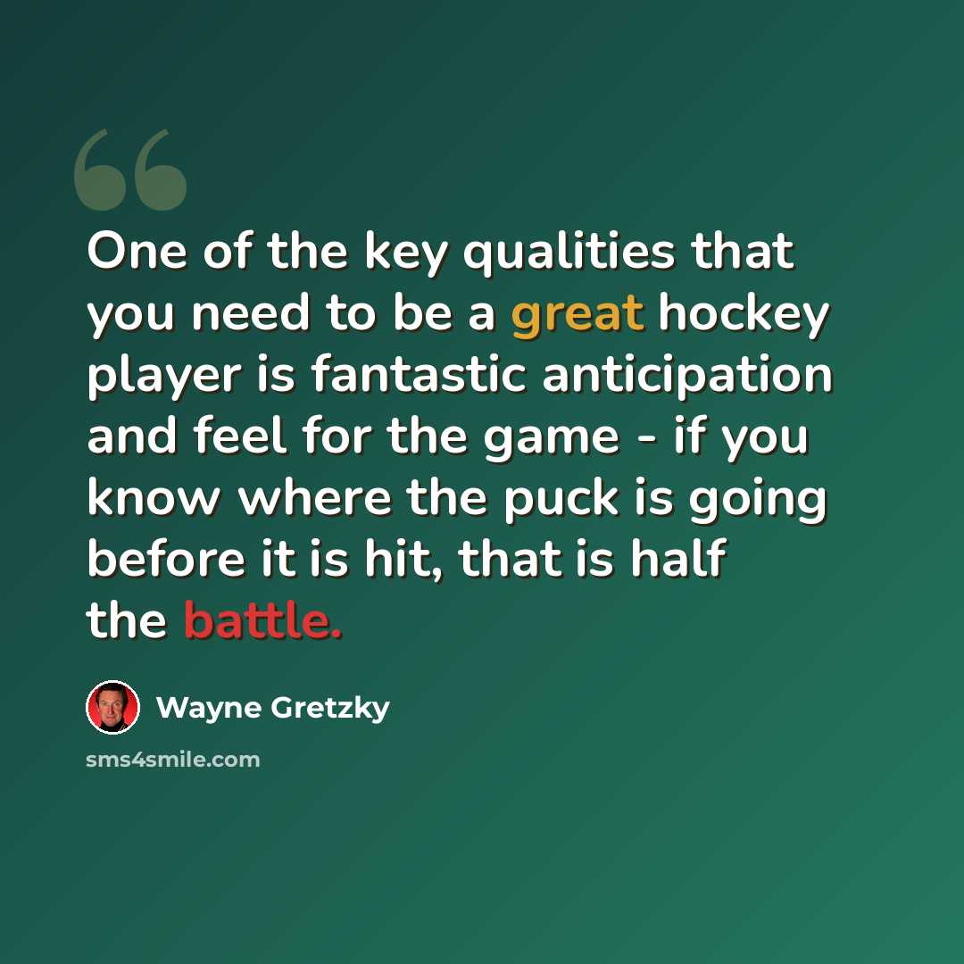 “One of the key qualities that you need to be a great hockey player is fantastic anticipation and feel for the game - if you know where the puck is going before it is hit, that is half the battle.” quote by Wayne Gretzky