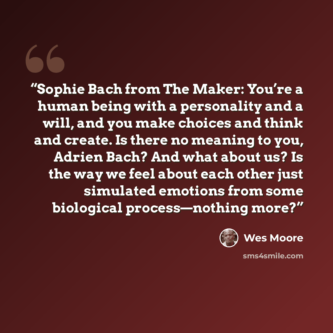 “Sophie Bach from The Maker: You’re a human being with a personality and a will, and you make choices and think and create. Is there no meaning to you, Adrien Bach? And what about us? Is the way we feel about each other just simulated emotions from some biological process—nothing more?” quote by Wes Moore