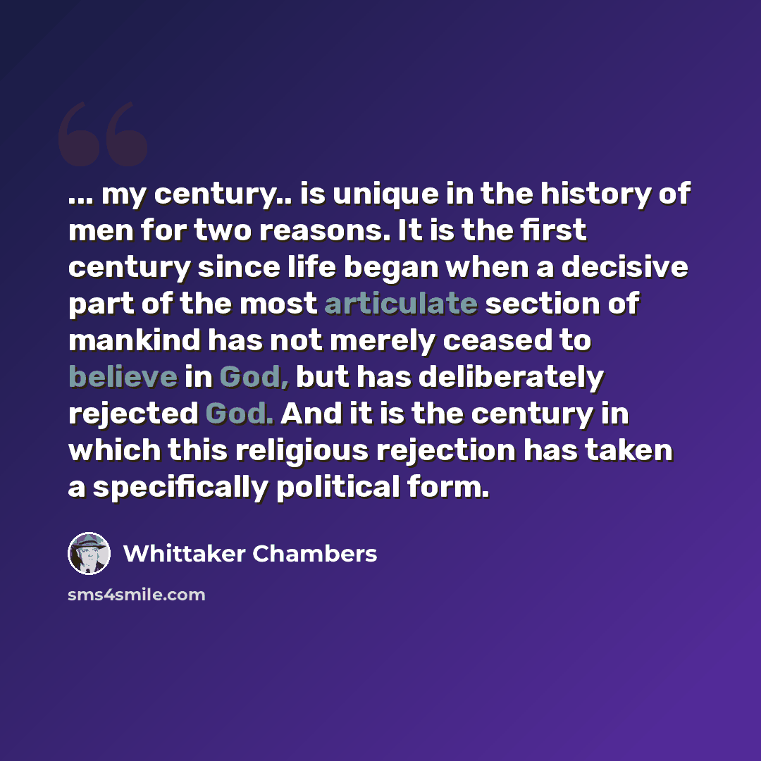 “... my century.. is unique in the history of men for two reasons. It is the first century since life began when a decisive part of the most articulate section of mankind has not merely ceased to believe in God, but has deliberately rejected God. And it is the century in which this religious…” quote by Whittaker Chambers