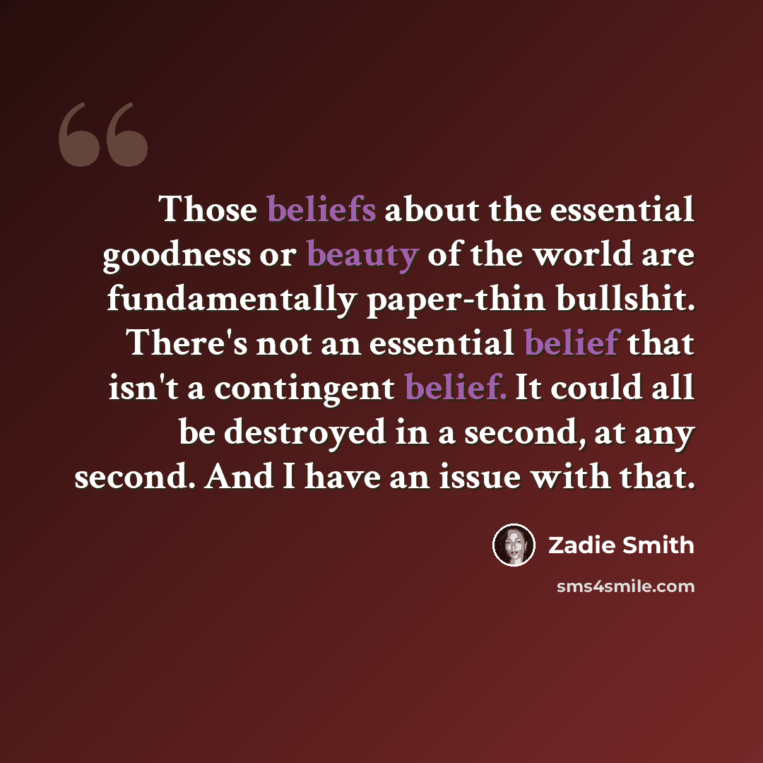 “Those beliefs about the essential goodness or beauty of the world are fundamentally paper-thin bullshit. There's not an essential belief that isn't a contingent belief. It could all be destroyed in a second, at any second. And I have an issue with that.” quote by Zadie Smith