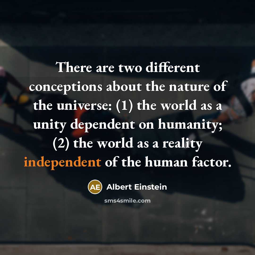 “There are two different conceptions about the nature of the universe: (1) the world as a unity dependent on humanity; (2) the world as a reality independent of the human factor.” quote by Albert Einstein