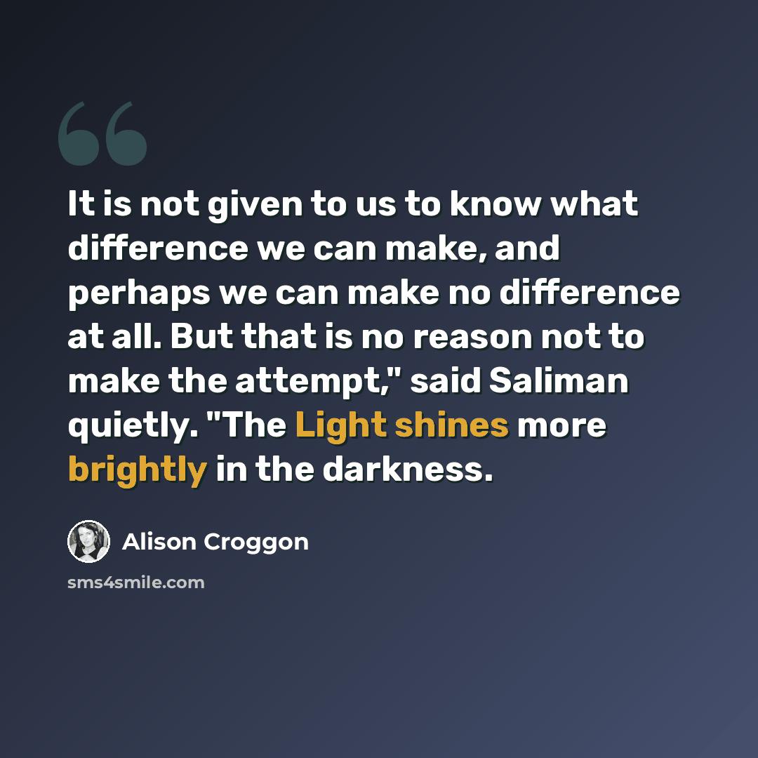 “It is not given to us to know what difference we can make, and perhaps we can make no difference at all. But that is no reason not to make the attempt," said Saliman quietly. "The Light shines more brightly in the darkness.” quote by Alison Croggon