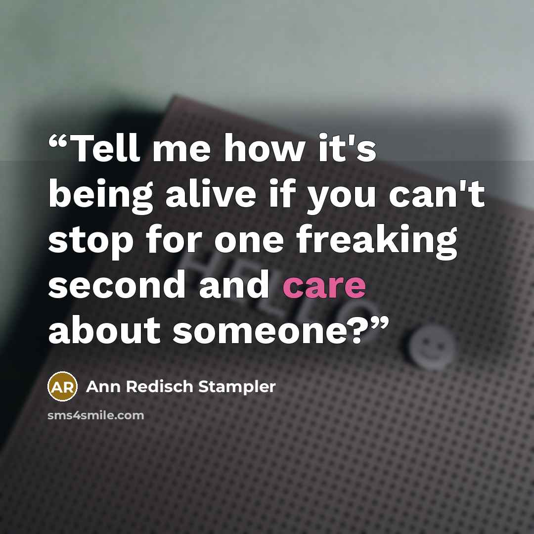 “Tell me how it's being alive if you can't stop for one freaking second and care about someone?” quote by Ann Redisch Stampler
