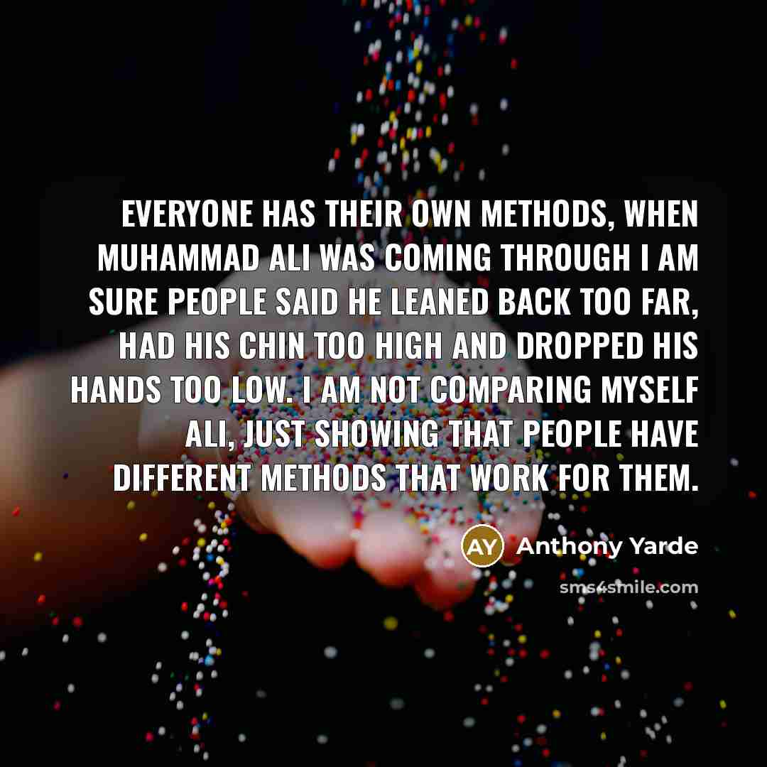 “Everyone has their own methods, when Muhammad Ali was coming through I am sure people said he leaned back too far, had his chin too high and dropped his hands too low. I am not comparing myself Ali, just showing that people have different methods that work for them.” quote by Anthony Yarde