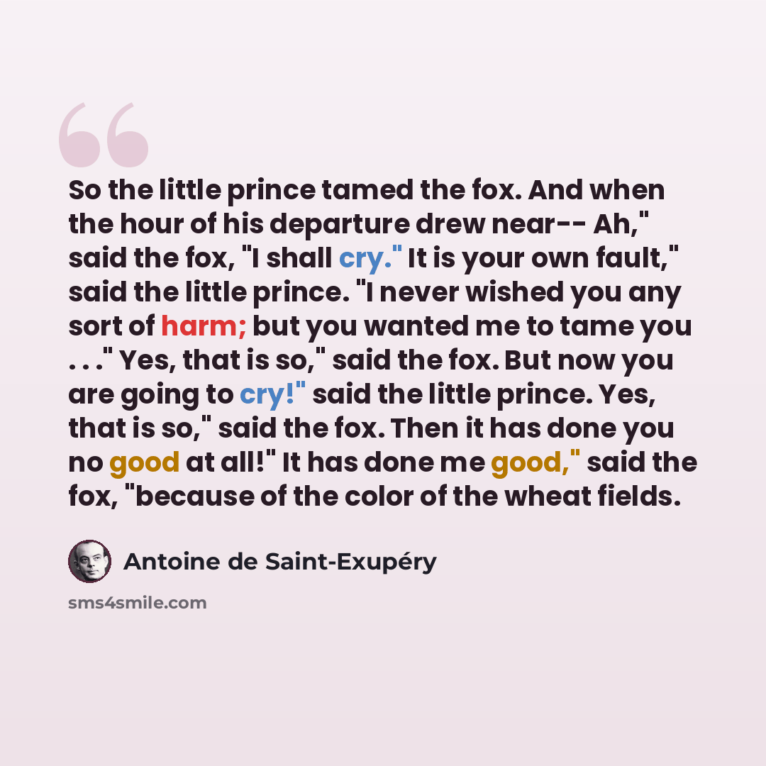 “So the little prince tamed the fox. And when the hour of his departure drew near-- Ah," said the fox, "I shall cry." It is your own fault," said the little prince. "I never wished you any sort of harm; but you wanted me to tame you . . ." Yes, that is so," said the fox. But now you are going to…” quote by Antoine de Saint-Exupery