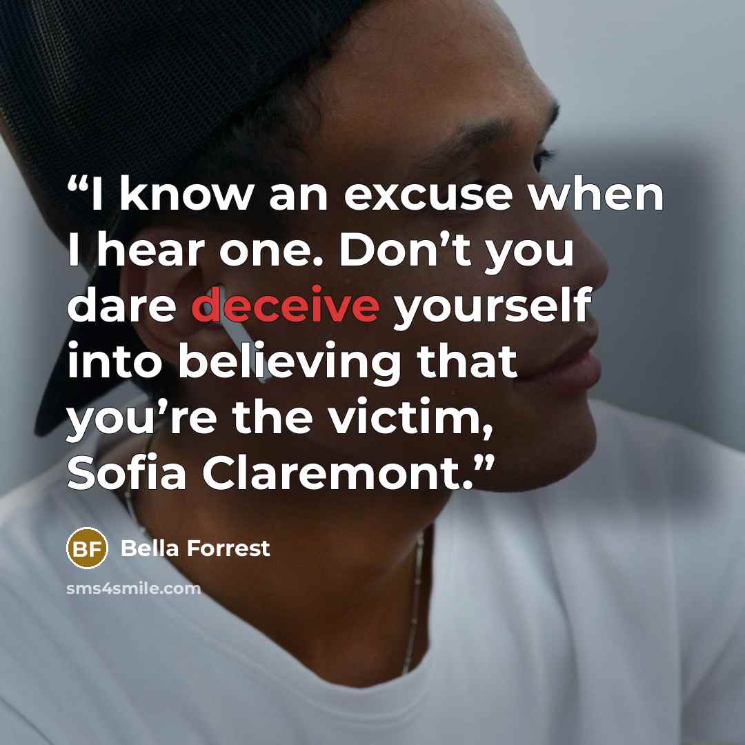 “I know an excuse when I hear one. Don’t you dare deceive yourself into believing that you’re the victim, Sofia Claremont.” quote by Bella Forrest