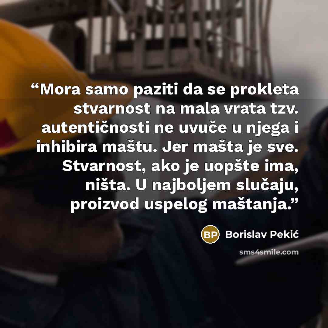 “Mora samo paziti da se prokleta stvarnost na mala vrata tzv. autentičnosti ne uvuče u njega i inhibira maštu. Jer mašta je sve. Stvarnost, ako je uopšte ima, ništa. U najboljem slučaju, proizvod uspelog maštanja.” quote by Borislav Pekić