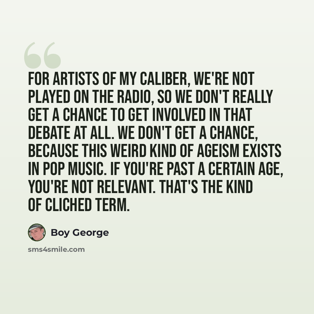 “For artists of my caliber, we're not played on the radio, so we don't really get a chance to get involved in that debate at all. We don't get a chance, because this weird kind of ageism exists in pop music. If you're past a certain age, you're not relevant. That's the kind of cliched term.” quote by Boy George