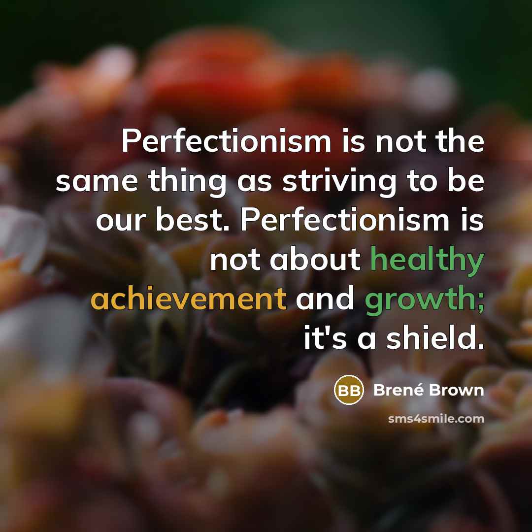 “Perfectionism is not the same thing as striving to be our best. Perfectionism is not about healthy achievement and growth; it's a shield.” quote by Brene Brown