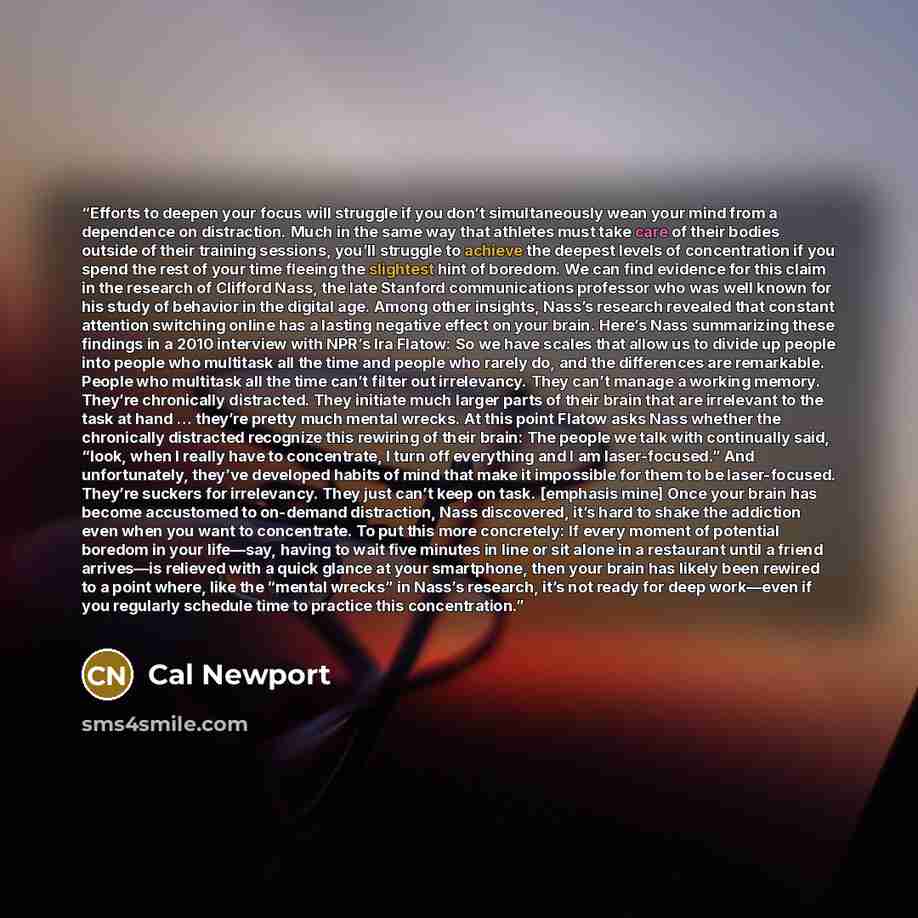 “Efforts to deepen your focus will struggle if you don’t simultaneously wean your mind from a dependence on distraction. Much in the same way that athletes must take care of their bodies outside of their training sessions, you’ll struggle to achieve the deepest levels of concentration if you spend…” quote by Cal Newport