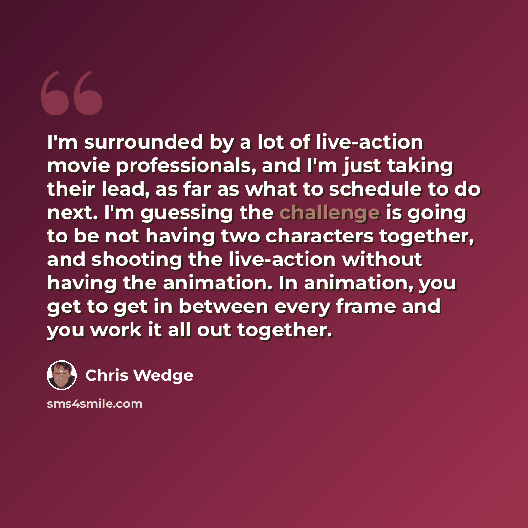 “I'm surrounded by a lot of live-action movie professionals, and I'm just taking their lead, as far as what to schedule to do next. I'm guessing the challenge is going to be not having two characters together, and shooting the live-action without having the animation. In animation, you get to get…” quote by Chris Wedge