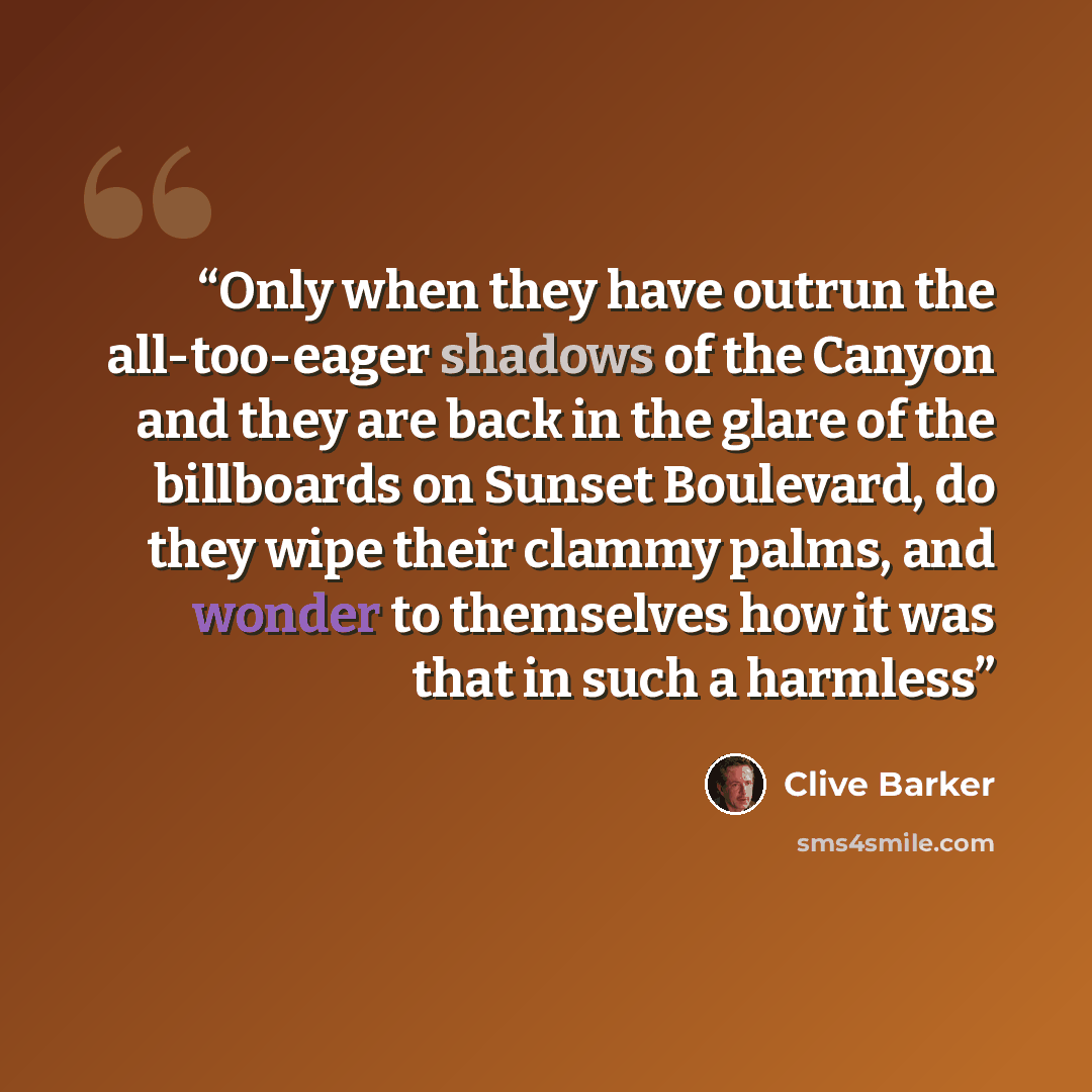 “Only when they have outrun the all-too-eager shadows of the Canyon and they are back in the glare of the billboards on Sunset Boulevard, do they wipe their clammy palms, and wonder to themselves how it was that in such a harmless” quote by Clive Barker