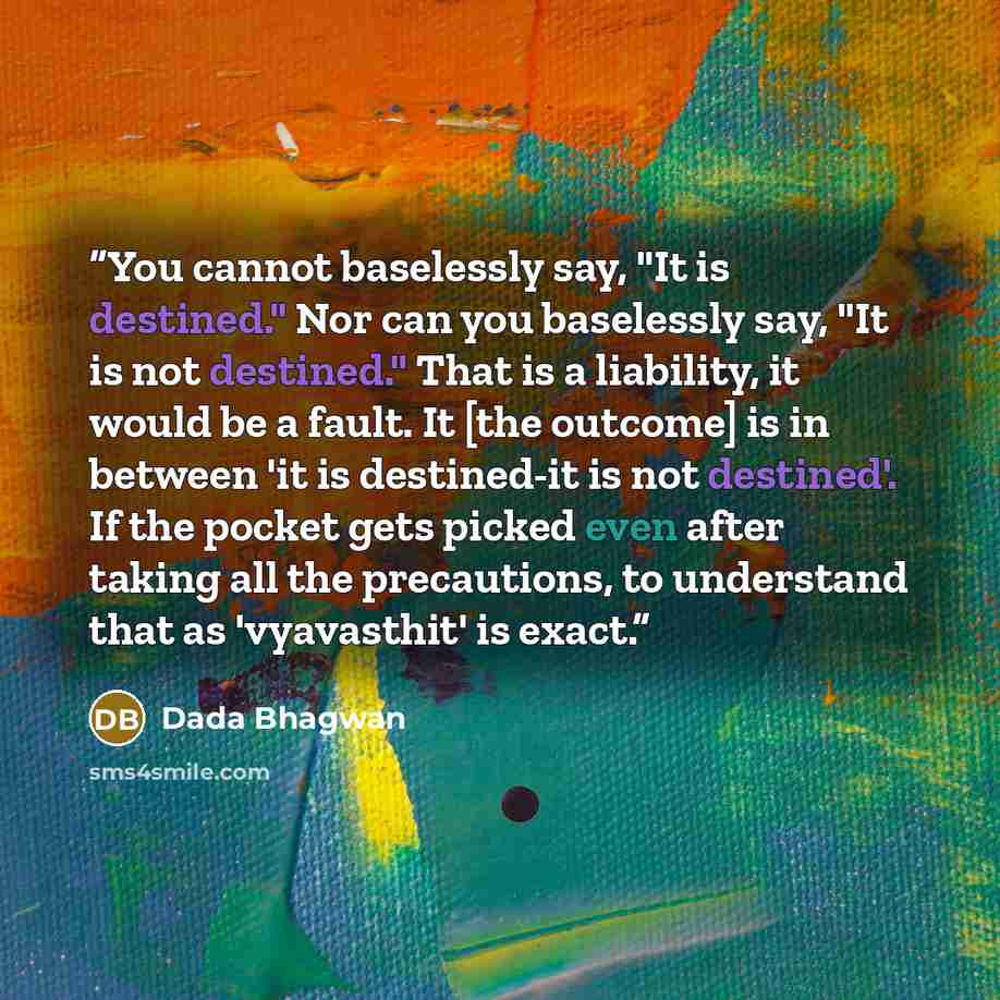 “You cannot baselessly say, "It is destined." Nor can you baselessly say, "It is not destined." That is a liability, it would be a fault. It [the outcome] is in between 'it is destined-it is not destined'. If the pocket gets picked even after taking all the precautions, to understand that as…” quote by Dada Bhagwan