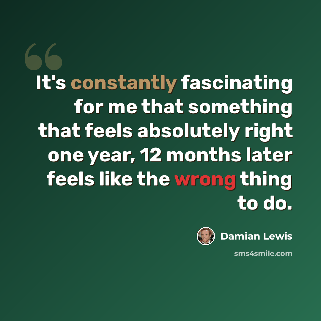 “It's constantly fascinating for me that something that feels absolutely right one year, 12 months later feels like the wrong thing to do.” quote by Damian Lewis