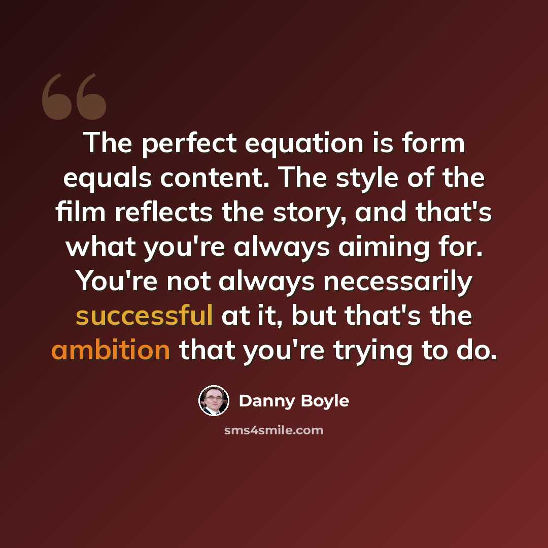 “The perfect equation is form equals content. The style of the film reflects the story, and that's what you're always aiming for. You're not always necessarily successful at it, but that's the ambition that you're trying to do.” quote by Danny Boyle