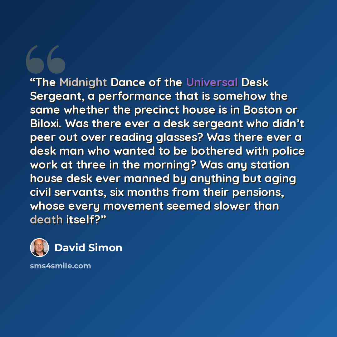 “The Midnight Dance of the Universal Desk Sergeant, a performance that is somehow the same whether the precinct house is in Boston or Biloxi. Was there ever a desk sergeant who didn’t peer out over reading glasses? Was there ever a desk man who wanted to be bothered with police work at three in the…” quote by David Simon