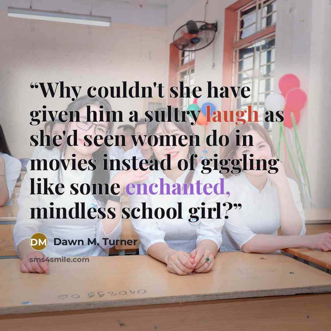 “Why couldn't she have given him a sultry laugh as she'd seen women do in movies instead of giggling like some enchanted, mindless school girl?” quote by Dawn M. Turner