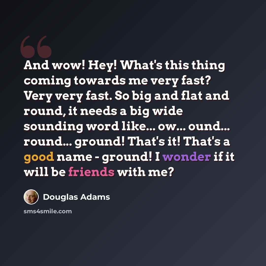 “And wow! Hey! What's this thing coming towards me very fast? Very very fast. So big and flat and round, it needs a big wide sounding word like... ow... ound... round... ground! That's it! That's a good name - ground! I wonder if it will be friends with me?” quote by Douglas Adams