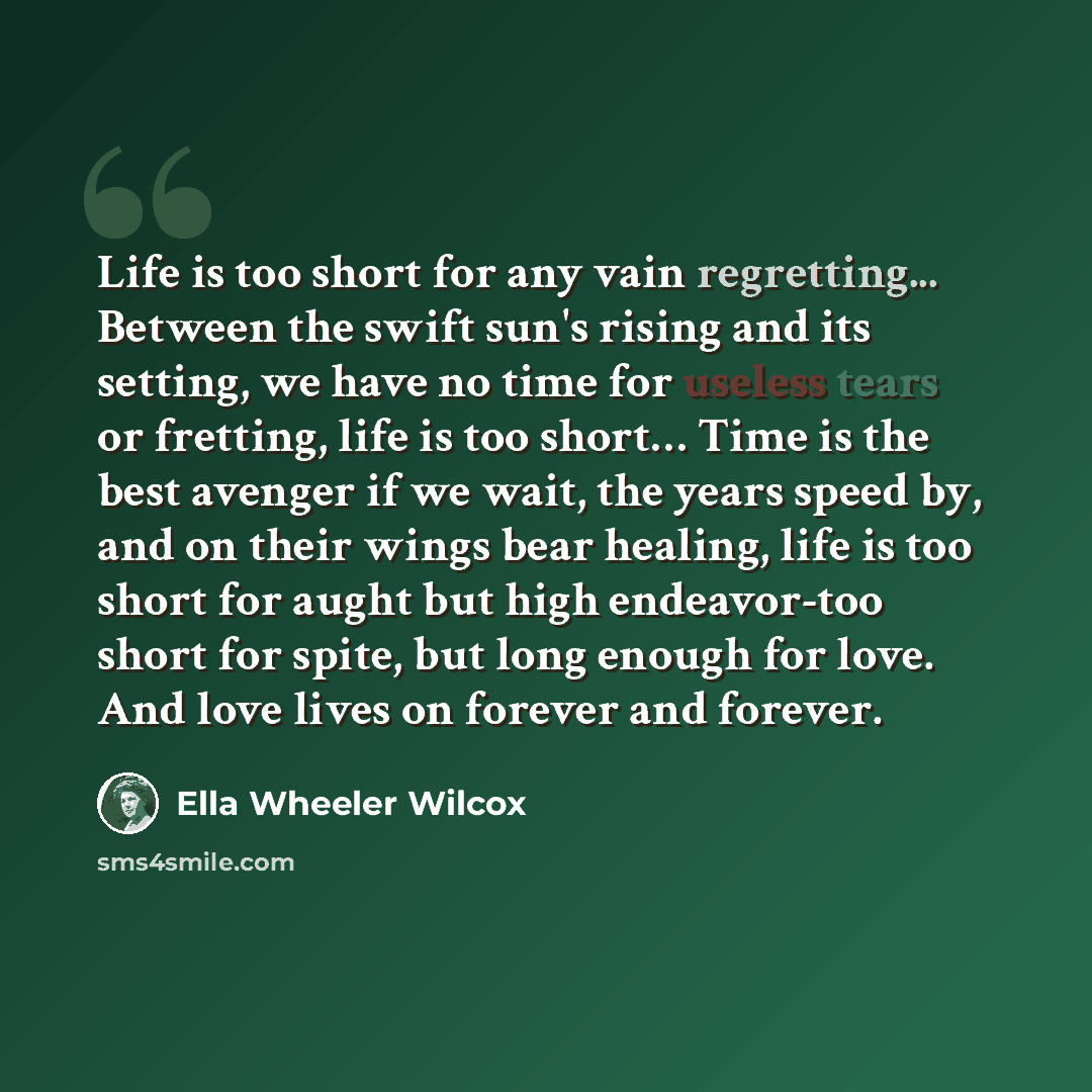 “Life is too short for any vain regretting... Between the swift sun's rising and its setting, we have no time for useless tears or fretting, life is too short… Time is the best avenger if we wait, the years speed by, and on their wings bear healing, life is too short for aught but high endeavor-too…” quote by Ella Wheeler Wilcox