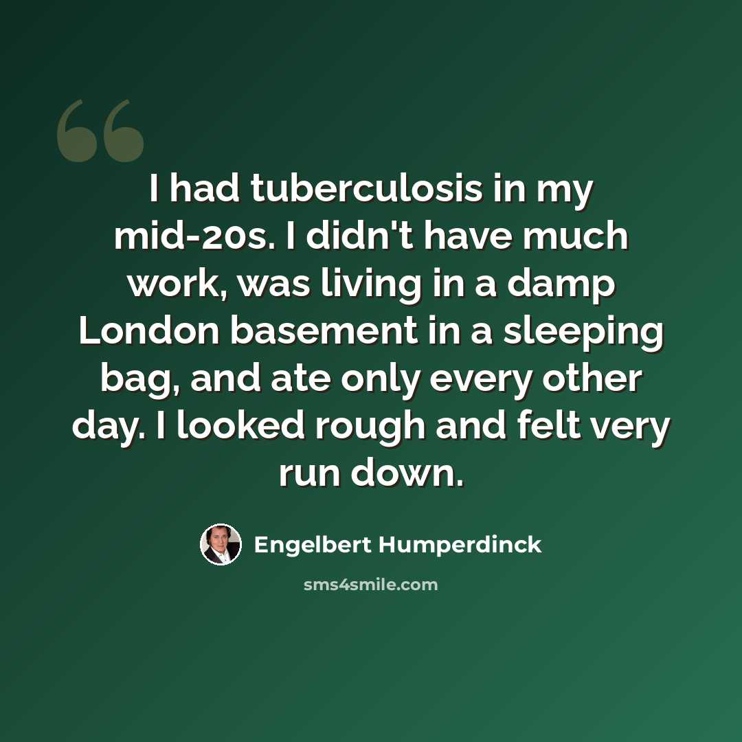 “I had tuberculosis in my mid-20s. I didn't have much work, was living in a damp London basement in a sleeping bag, and ate only every other day. I looked rough and felt very run down.” quote by Engelbert Humperdinck