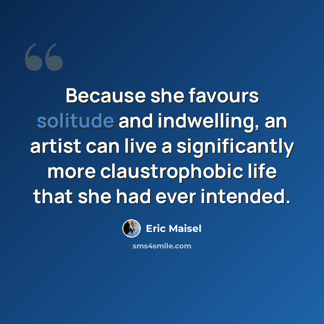 “Because she favours solitude and indwelling, an artist can live a significantly more claustrophobic life that she had ever intended.” quote by Eric Maisel