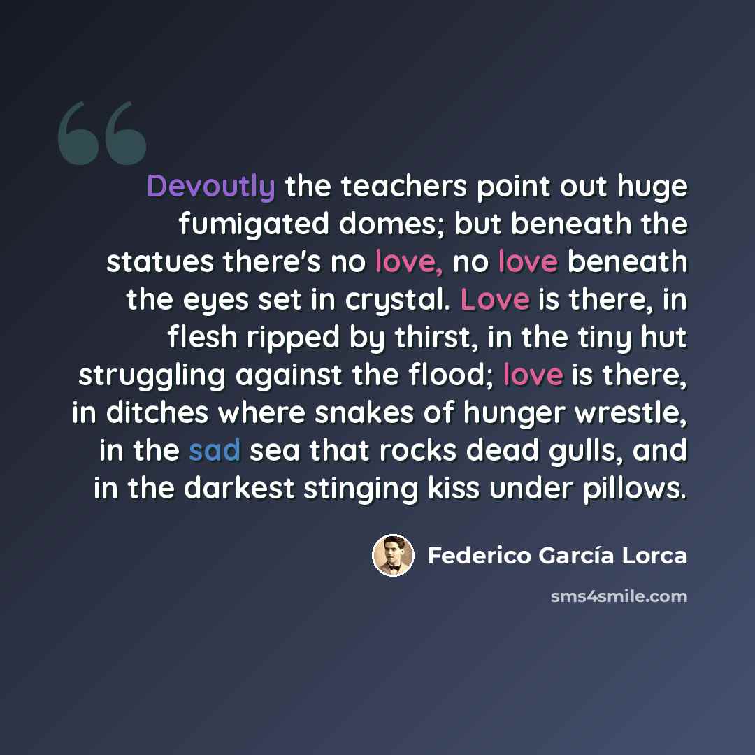 “Devoutly the teachers point out huge fumigated domes; but beneath the statues there's no love, no love beneath the eyes set in crystal. Love is there, in flesh ripped by thirst, in the tiny hut struggling against the flood; love is there, in ditches where snakes of hunger wrestle, in the sad sea…” quote by Federico Garcia Lorca