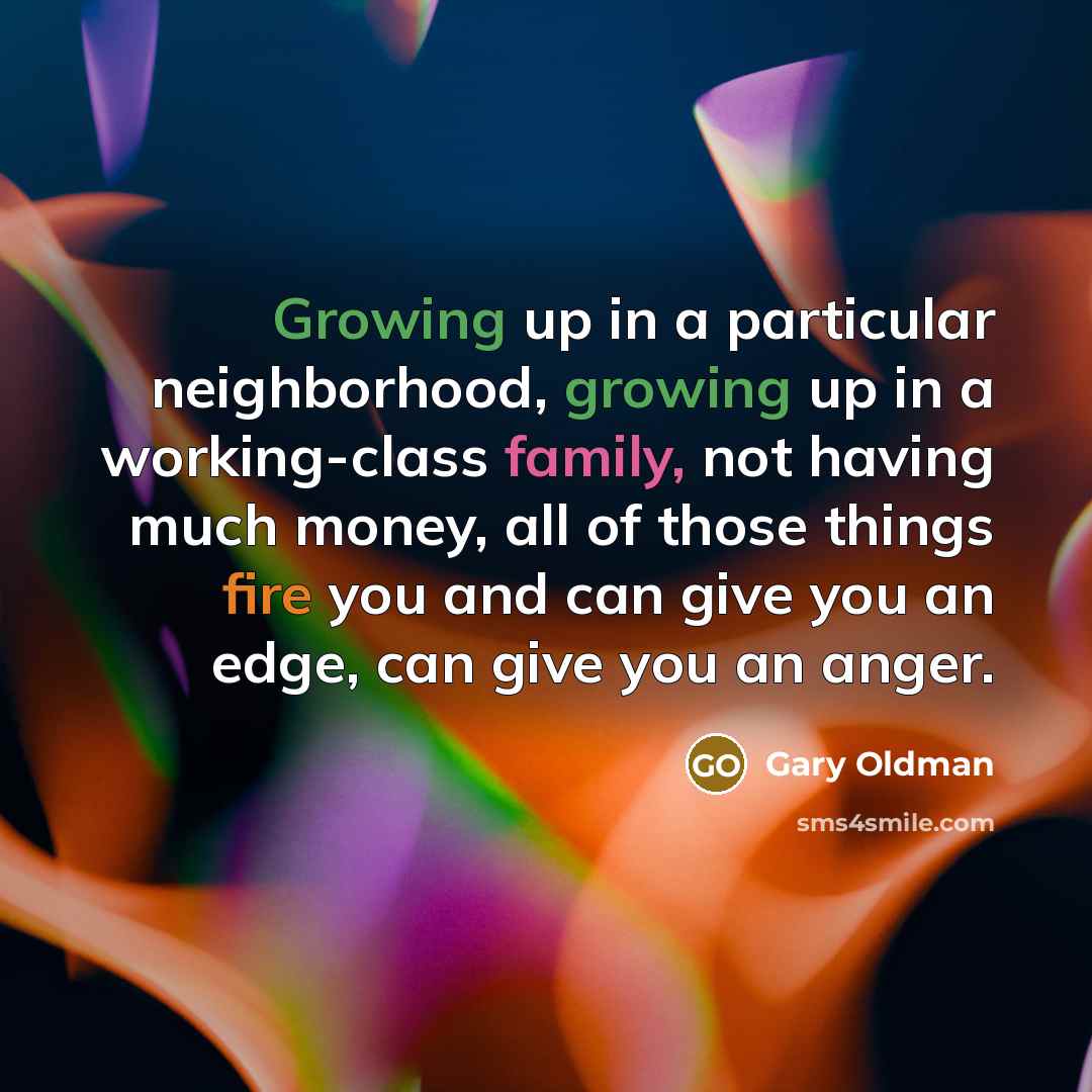 “Growing up in a particular neighborhood, growing up in a working-class family, not having much money, all of those things fire you and can give you an edge, can give you an anger.” quote by Gary Oldman