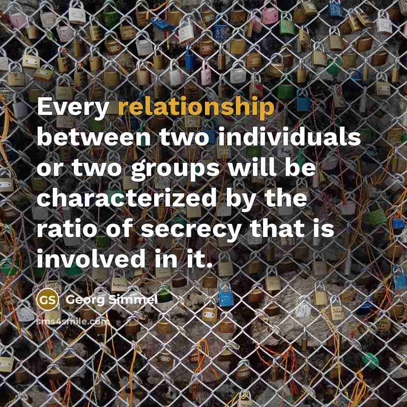 “Every relationship between two individuals or two groups will be characterized by the ratio of secrecy that is involved in it.” quote by Georg Simmel
