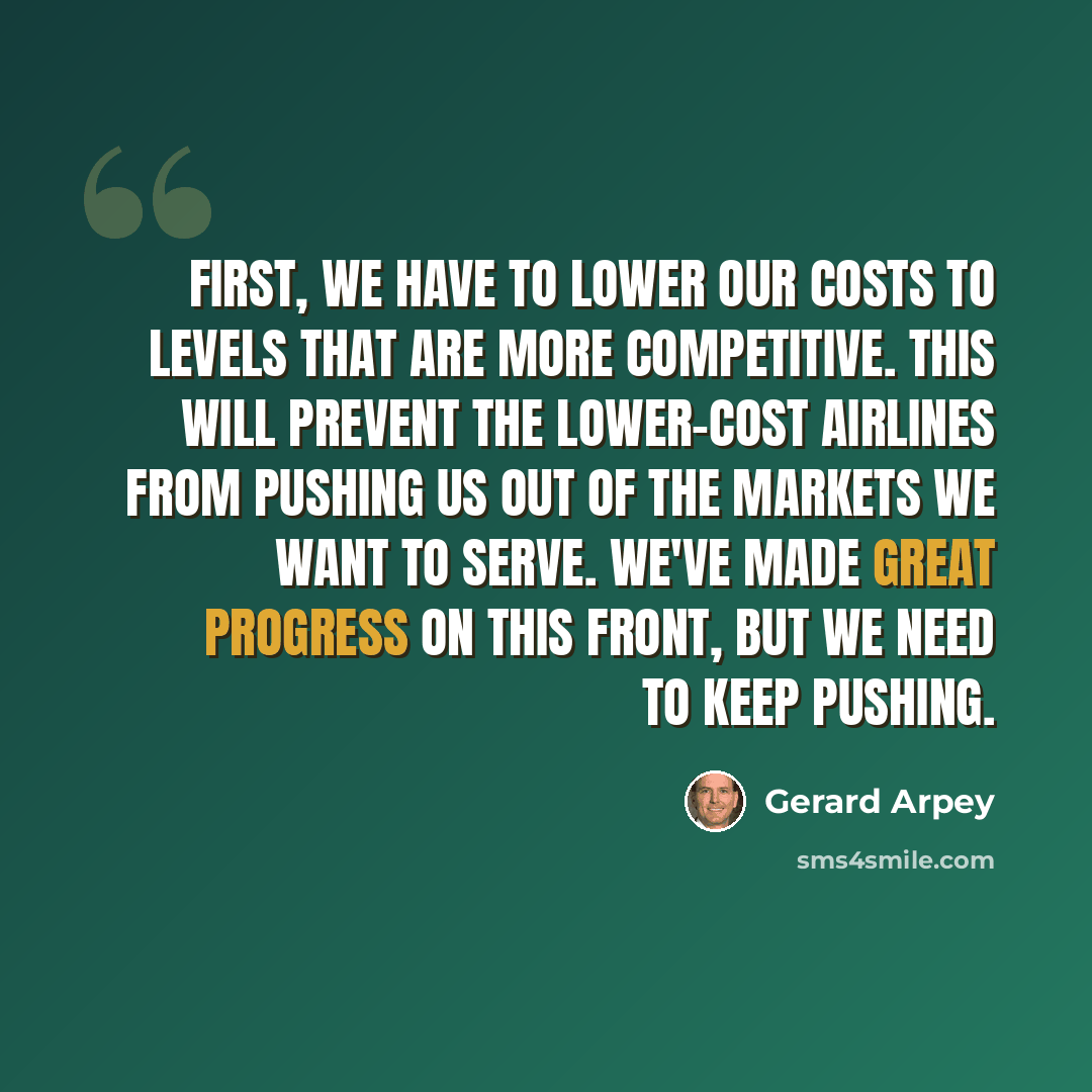 “First, we have to lower our costs to levels that are more competitive. This will prevent the lower-cost airlines from pushing us out of the markets we want to serve. We've made great progress on this front, but we need to keep pushing.” quote by Gerard Arpey