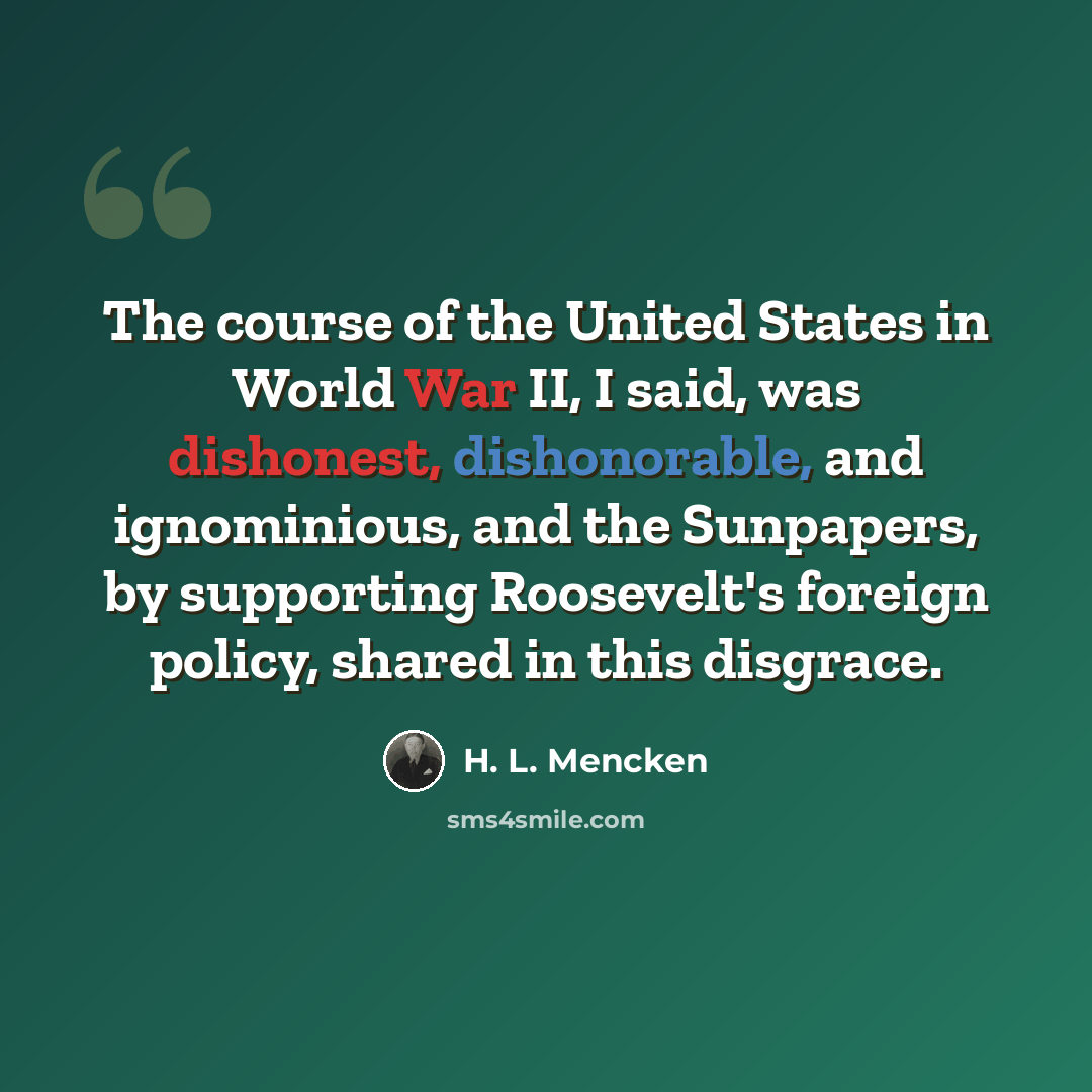“The course of the United States in World War II, I said, was dishonest, dishonorable, and ignominious, and the Sunpapers, by supporting Roosevelt's foreign policy, shared in this disgrace.” quote by H. L. Mencken