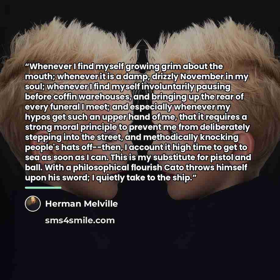 “Whenever I find myself growing grim about the mouth; whenever it is a damp, drizzly November in my soul; whenever I find myself involuntarily pausing before coffin warehouses, and bringing up the rear of every funeral I meet; and especially whenever my hypos get such an upper hand of me, that it…” quote by Herman Melville