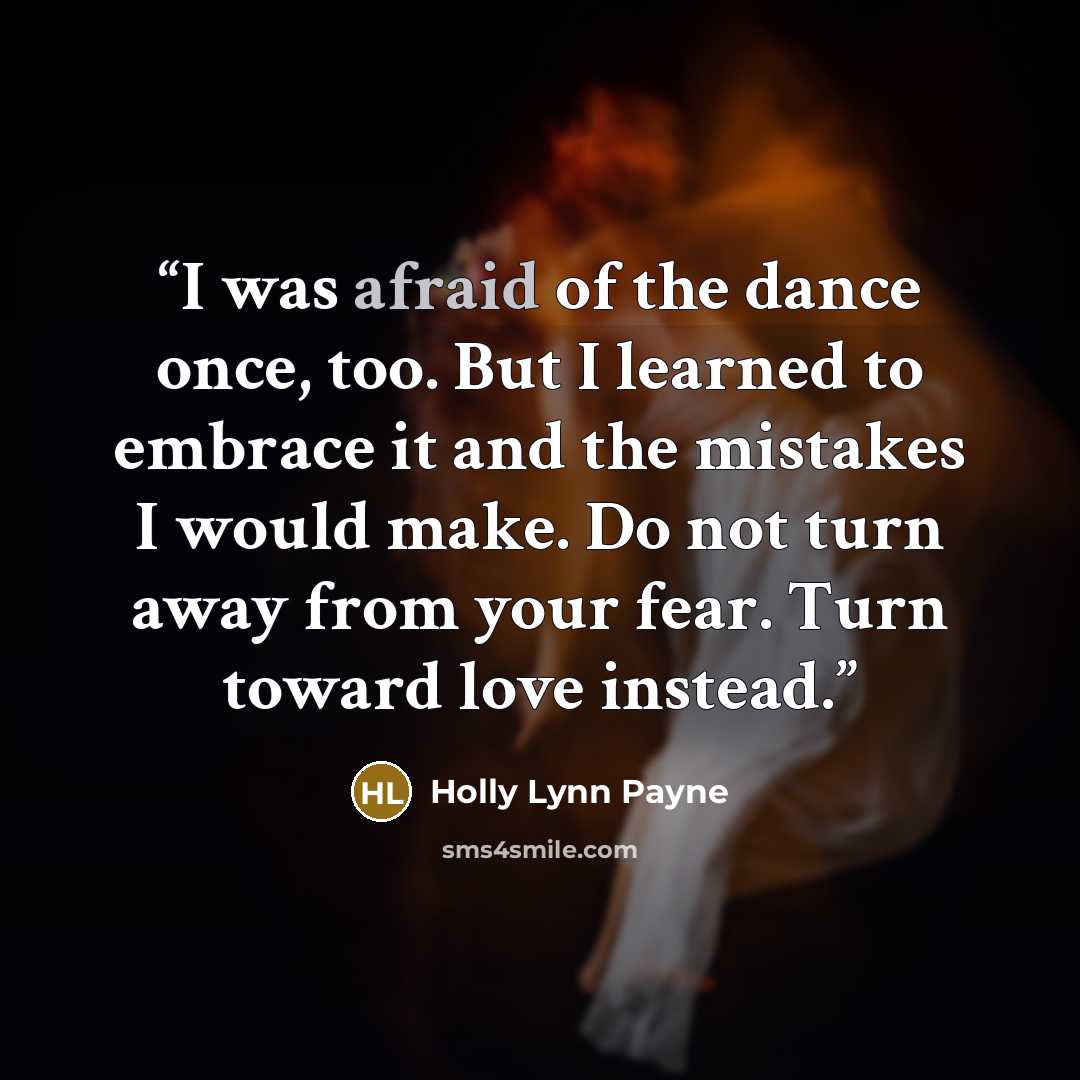 “I was afraid of the dance once, too. But I learned to embrace it and the mistakes I would make. Do not turn away from your fear. Turn toward love instead.” quote by Holly Lynn Payne