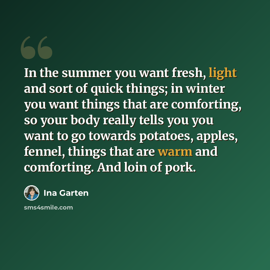 “In the summer you want fresh, light and sort of quick things; in winter you want things that are comforting, so your body really tells you you want to go towards potatoes, apples, fennel, things that are warm and comforting. And loin of pork.” quote by Ina Garten