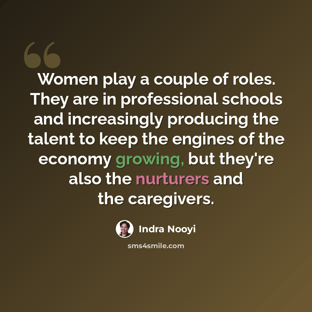 “Women play a couple of roles. They are in professional schools and increasingly producing the talent to keep the engines of the economy growing, but they're also the nurturers and the caregivers.” quote by Indra Nooyi