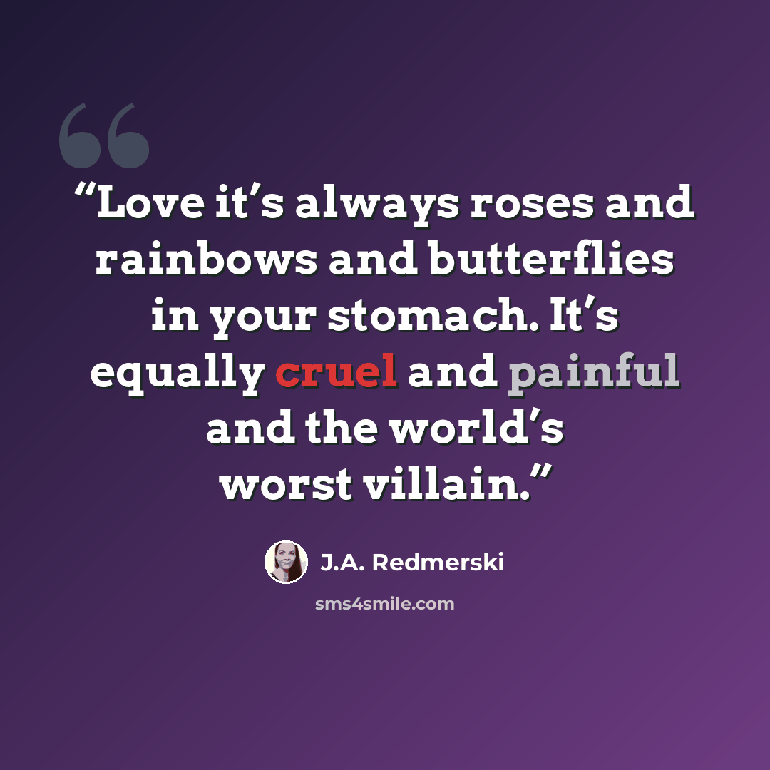 “Love it’s always roses and rainbows and butterflies in your stomach. It’s equally cruel and painful and the world’s worst villain.” quote by J.A. Redmerski