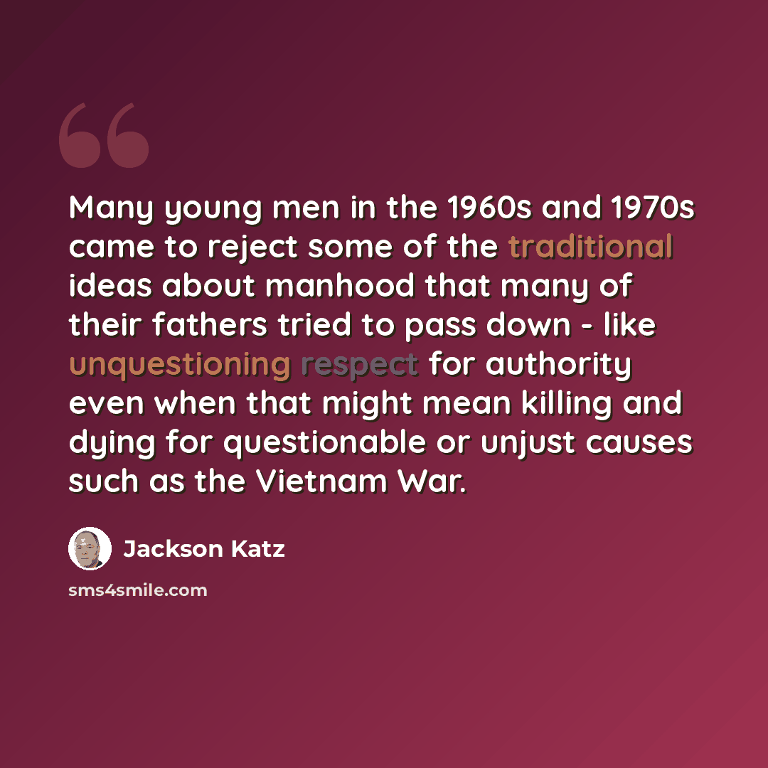 “Many young men in the 1960s and 1970s came to reject some of the traditional ideas about manhood that many of their fathers tried to pass down - like unquestioning respect for authority even when that might mean killing and dying for questionable or unjust causes such as the Vietnam War.” quote by Jackson Katz