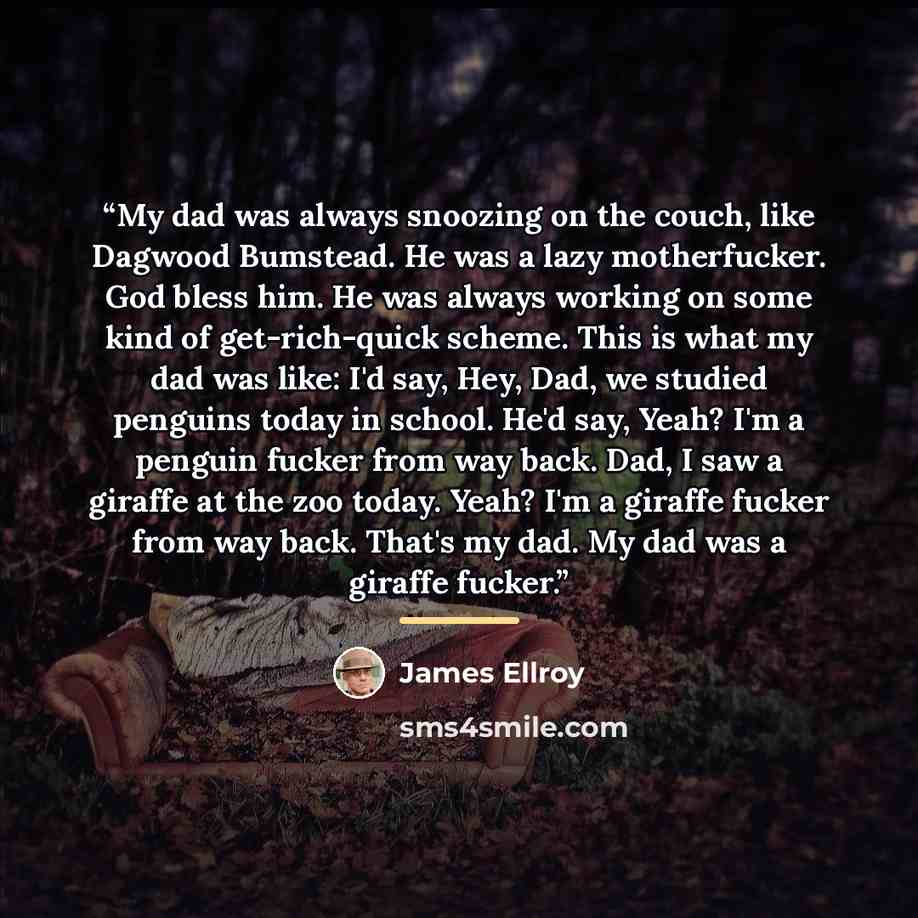 “My dad was always snoozing on the couch, like Dagwood Bumstead. He was a lazy motherfucker. God bless him. He was always working on some kind of get-rich-quick scheme. This is what my dad was like: I'd say, Hey, Dad, we studied penguins today in school. He'd say, Yeah? I'm a penguin fucker from…” quote by James Ellroy