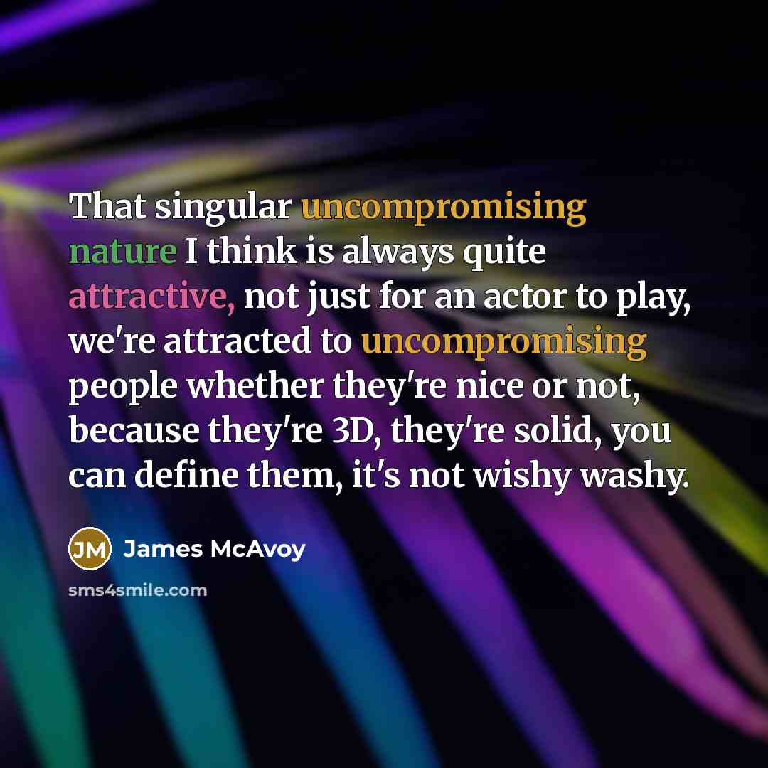 “That singular uncompromising nature I think is always quite attractive, not just for an actor to play, we're attracted to uncompromising people whether they're nice or not, because they're 3D, they're solid, you can define them, it's not wishy washy.” quote by James McAvoy