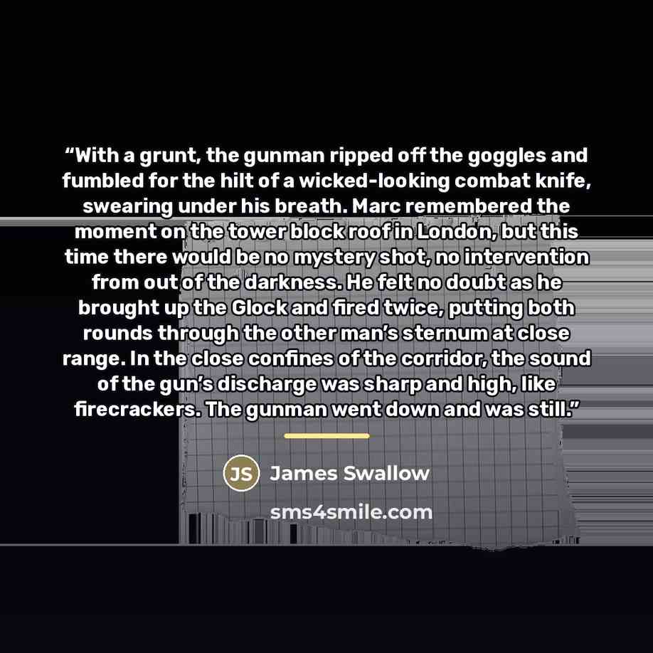 “With a grunt, the gunman ripped off the goggles and fumbled for the hilt of a wicked-looking combat knife, swearing under his breath. Marc remembered the moment on the tower block roof in London, but this time there would be no mystery shot, no intervention from out of the darkness. He felt no…” quote by James Swallow