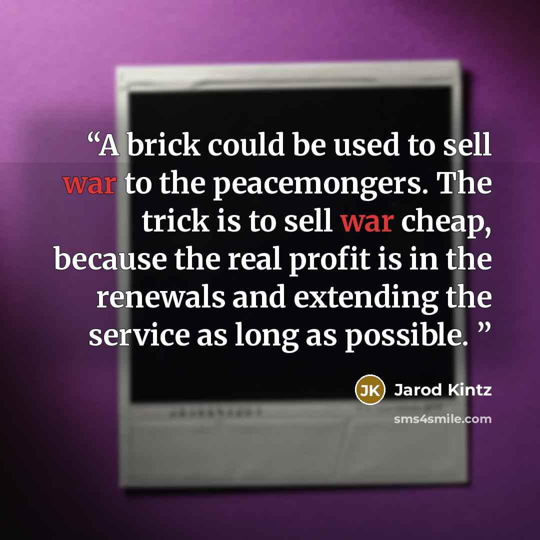 “A brick could be used to sell war to the peacemongers. The trick is to sell war cheap, because the real profit is in the renewals and extending the service as long as possible.” quote by Jarod Kintz