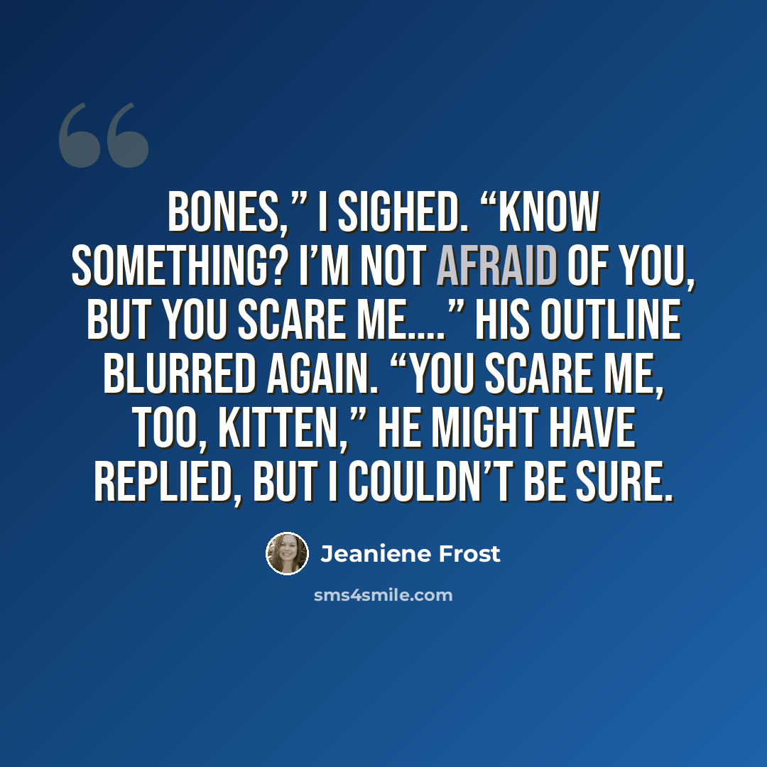 “Bones,” I sighed. “Know something? I’m not afraid of you, but you scare me….” His outline blurred again. “You scare me, too, Kitten,” he might have replied, but I couldn’t be sure.” quote by Jeaniene Frost