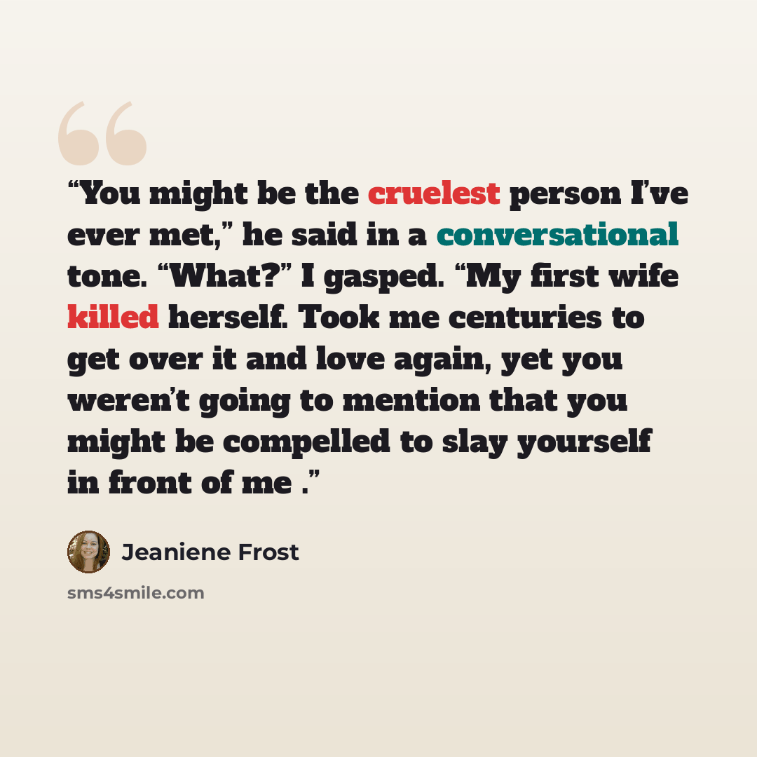 “You might be the cruelest person I’ve ever met,” he said in a conversational tone. “What?” I gasped. “My first wife killed herself. Took me centuries to get over it and love again, yet you weren’t going to mention that you might be compelled to slay yourself in front of me .” quote by Jeaniene Frost
