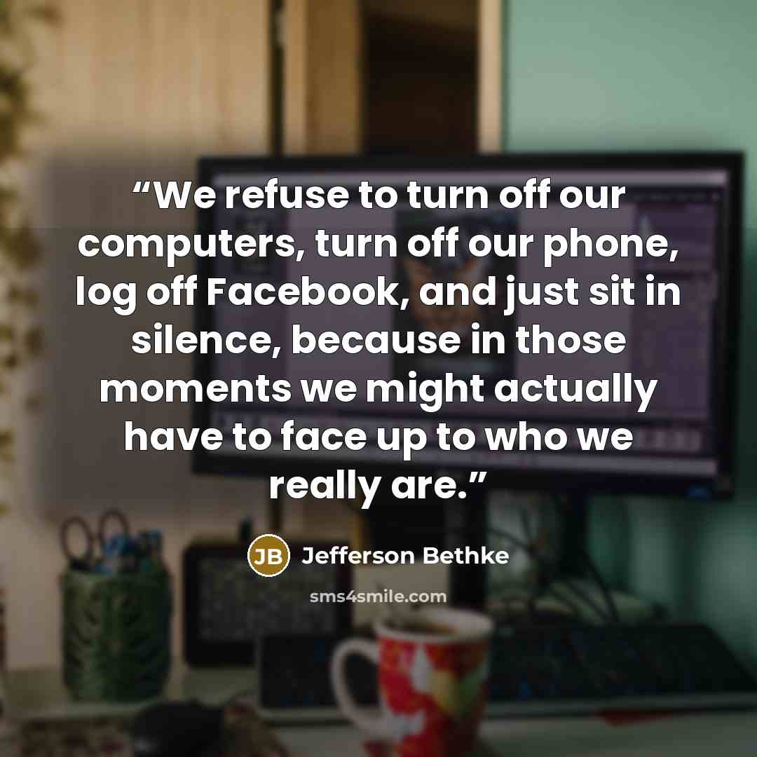 “We refuse to turn off our computers, turn off our phone, log off Facebook, and just sit in silence, because in those moments we might actually have to face up to who we really are.” quote by Jefferson Bethke