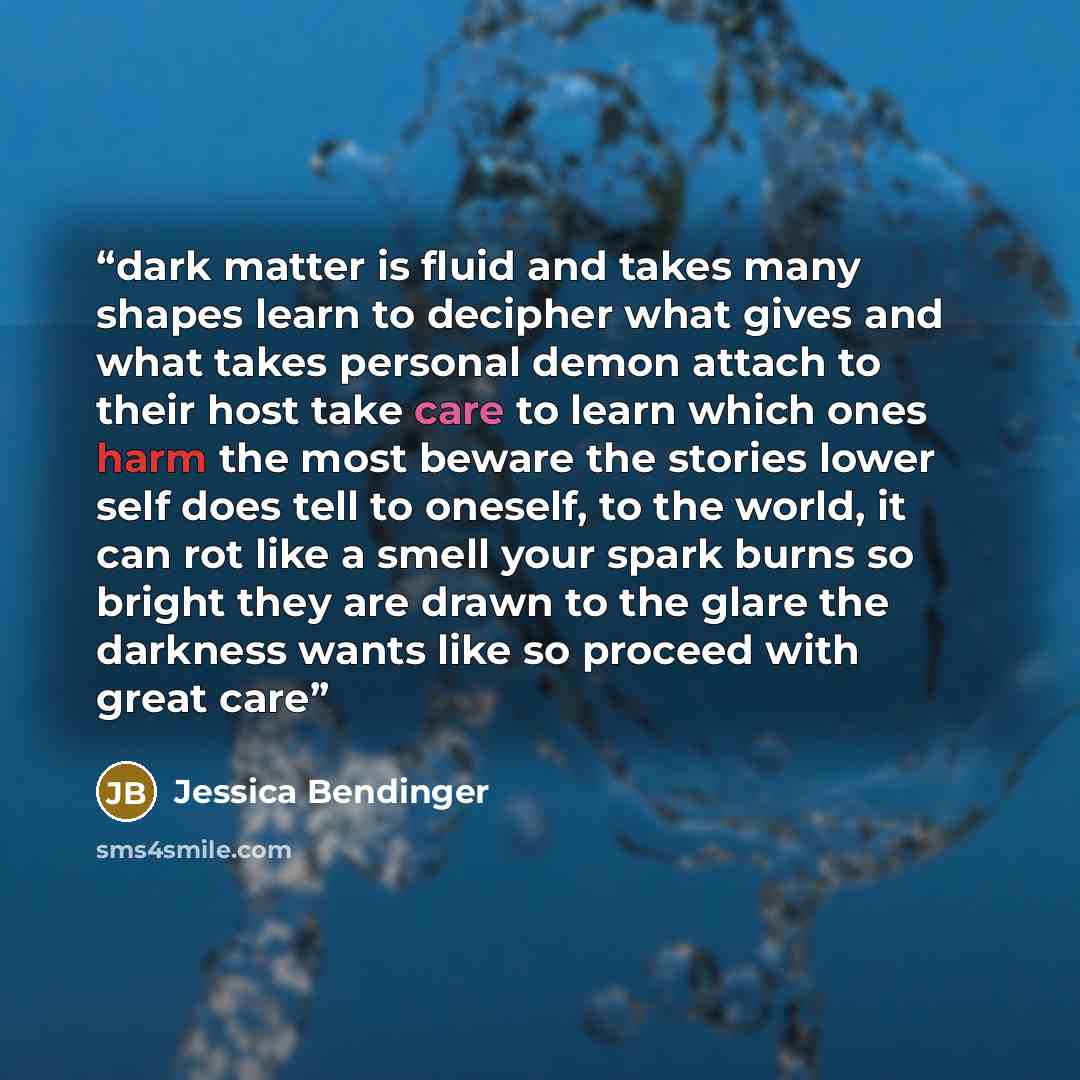 “dark matter is fluid and takes many shapes learn to decipher what gives and what takes personal demon attach to their host take care to learn which ones harm the most beware the stories lower self does tell to oneself, to the world, it can rot like a smell your spark burns so bright they are drawn…” quote by Jessica Bendinger