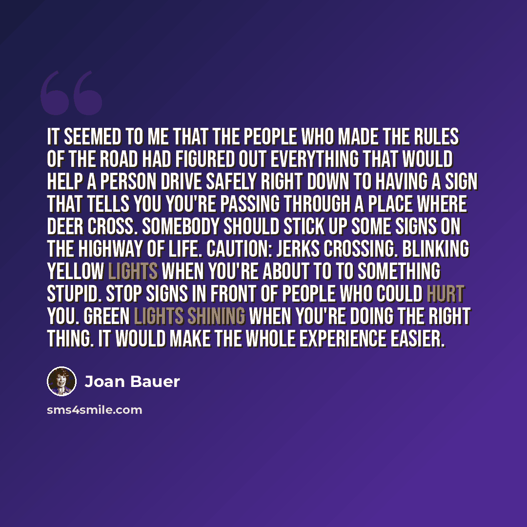 “It seemed to me that the people who made the rules of the road had figured out everything that would help a person drive safely right down to having a sign that tells you you're passing through a place where deer cross. Somebody should stick up some signs on the highway of life. CAUTION: JERKS…” quote by Joan Bauer